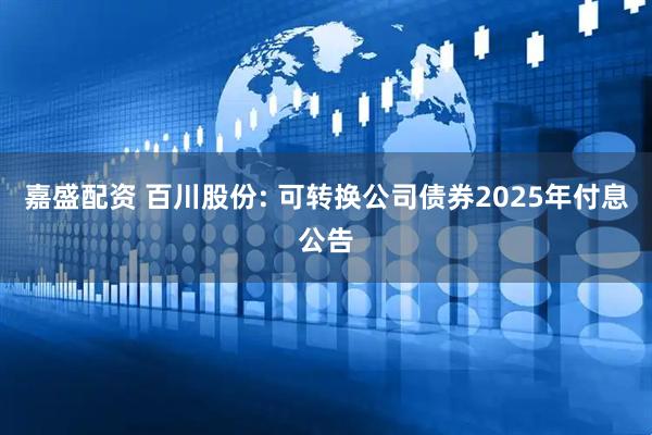 嘉盛配资 百川股份: 可转换公司债券2025年付息公告