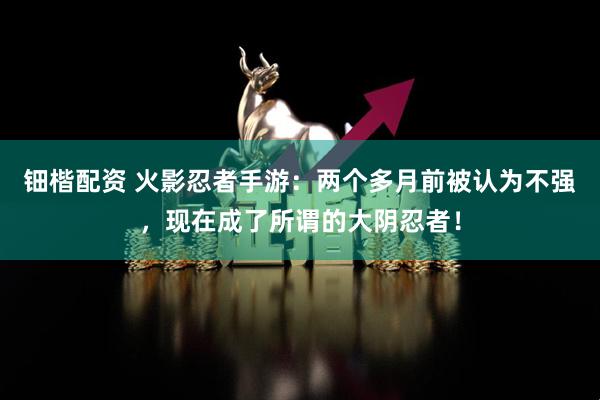 钿楷配资 火影忍者手游：两个多月前被认为不强，现在成了所谓的大阴忍者！