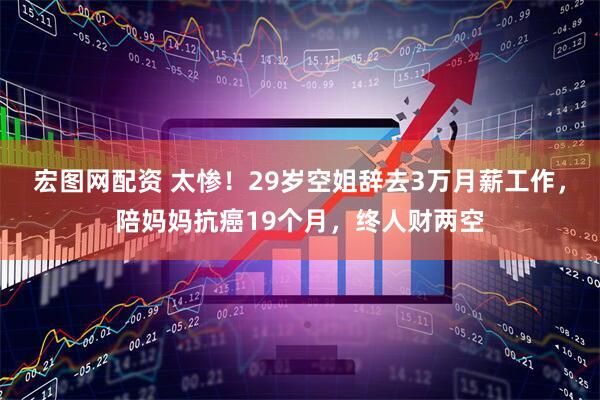 宏图网配资 太惨！29岁空姐辞去3万月薪工作，陪妈妈抗癌19个月，终人财两空