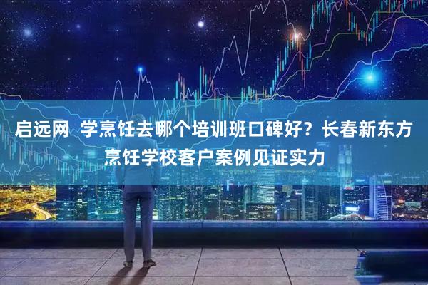 启远网  学烹饪去哪个培训班口碑好？长春新东方烹饪学校客户案例见证实力