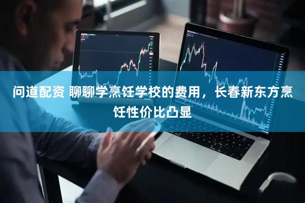 问道配资 聊聊学烹饪学校的费用，长春新东方烹饪性价比凸显