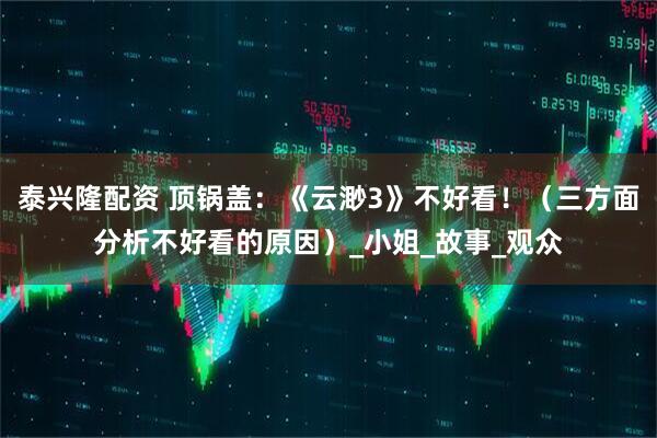 泰兴隆配资 顶锅盖：《云渺3》不好看！（三方面分析不好看的原因）_小姐_故事_观众
