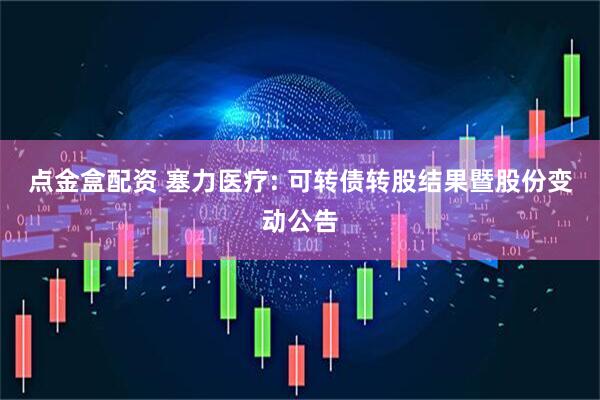 点金盒配资 塞力医疗: 可转债转股结果暨股份变动公告